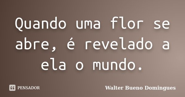 Quando uma flor se abre, é revelado a ela o mundo.... Frase de Walter Bueno Domingues.