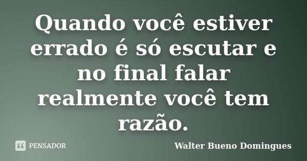 Quando você estiver errado é só escutar e no final falar realmente você tem razão.... Frase de Walter Bueno Domingues.