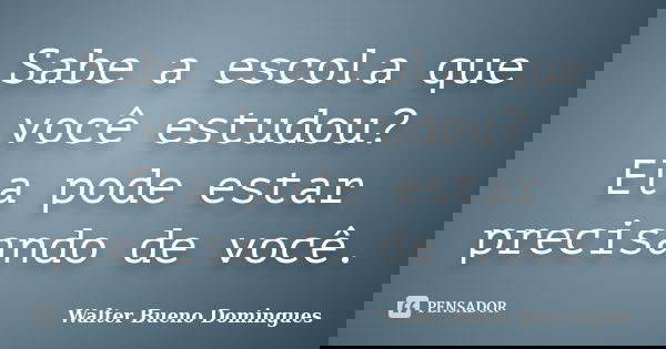 Sabe a escola que você estudou? Ela pode estar precisando de você.... Frase de Walter Bueno Domingues.