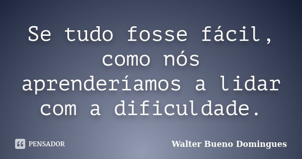 Se tudo fosse fácil, como nós aprenderíamos a lidar com a dificuldade.... Frase de Walter Bueno Domingues.