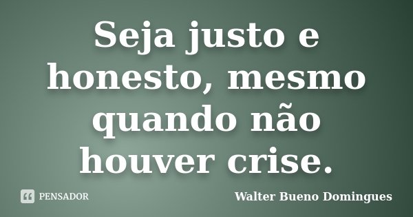 Seja justo e honesto, mesmo quando não houver crise.... Frase de Walter Bueno Domingues.