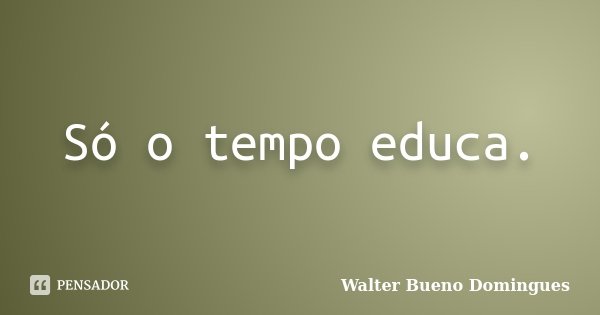 Só o tempo educa.... Frase de Walter Bueno Domingues.