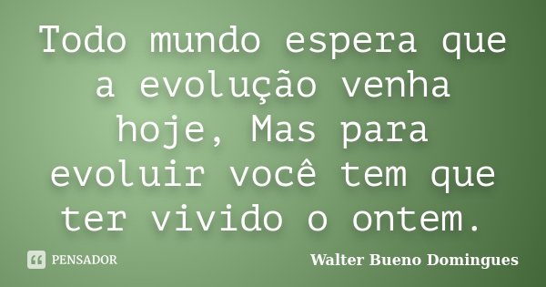 Todo mundo espera que a evolução venha hoje, Mas para evoluir você tem que ter vivido o ontem.... Frase de Walter Bueno Domingues.
