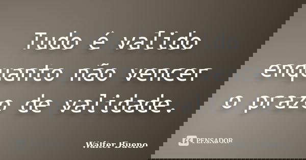 Tudo é valido enquanto não vencer o prazo de validade.... Frase de Walter Bueno.