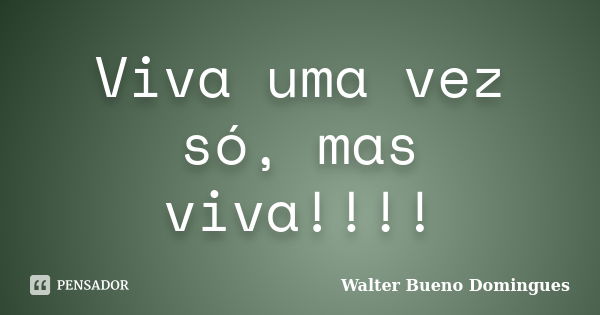 Viva uma vez só, mas viva!!!!... Frase de Walter Bueno Domingues.