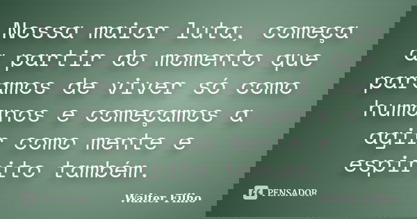 Nossa maior luta, começa a partir do momento que paramos de viver só como humanos e começamos a agir como mente e espirito também.... Frase de Walter Filho.
