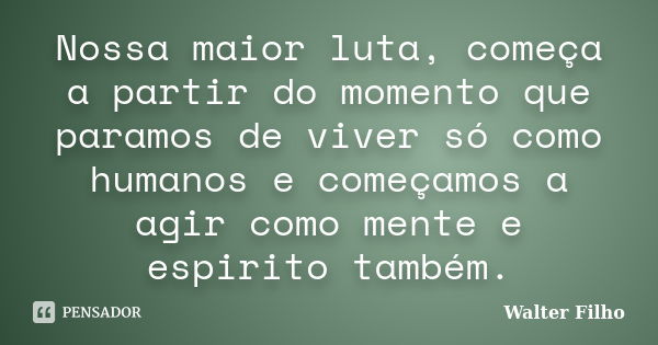 Nossa maior luta, começa a partir do momento que paramos de viver só como humanos e começamos a agir como mente e espirito também.... Frase de Walter Filho.