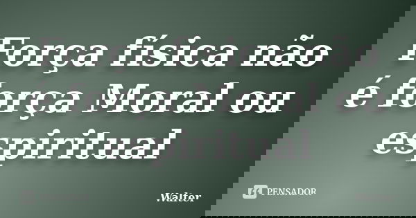 Força física não é força Moral ou espiritual... Frase de Walter.