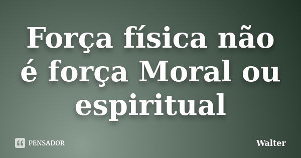 Força física não é força Moral ou espiritual... Frase de Walter.