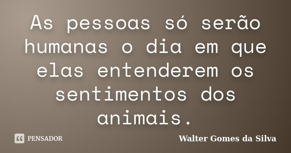 As pessoas só serão humanas o dia em que elas entenderem os sentimentos dos animais.... Frase de Walter Gomes da Silva.