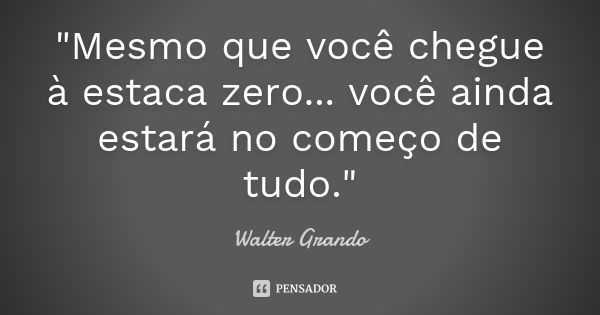 "Mesmo que você chegue à estaca zero... você ainda estará no começo de tudo."... Frase de Walter Grando.