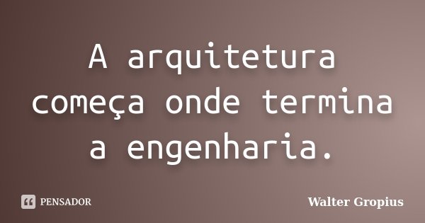 A arquitetura começa onde termina a engenharia.... Frase de Walter Gropius.
