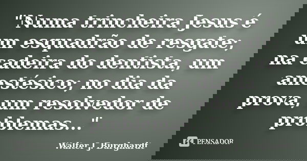 "Numa trincheira Jesus é um esquadrão de resgate; na cadeira do dentista, um anestésico; no dia da prova, um resolvedor de problemas..."... Frase de Walter J. Burghardt.
