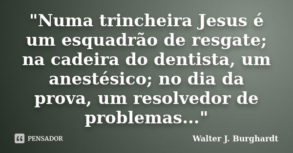 "Numa trincheira Jesus é um esquadrão de resgate; na cadeira do dentista, um anestésico; no dia da prova, um resolvedor de problemas..."... Frase de Walter J. Burghardt.