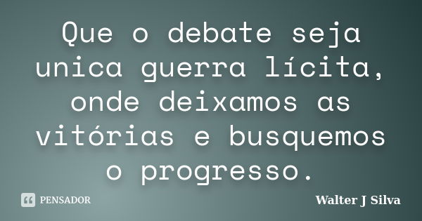 Que o debate seja unica guerra lícita, onde deixamos as vitórias e busquemos o progresso.... Frase de Walter J Silva.