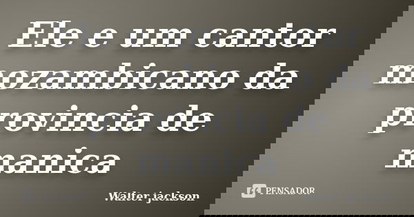 Ele e um cantor mozambicano da provincia de manica... Frase de Walter jackson.