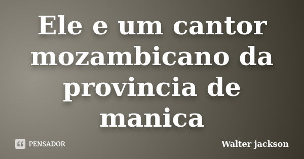 Ele e um cantor mozambicano da provincia de manica... Frase de Walter jackson.