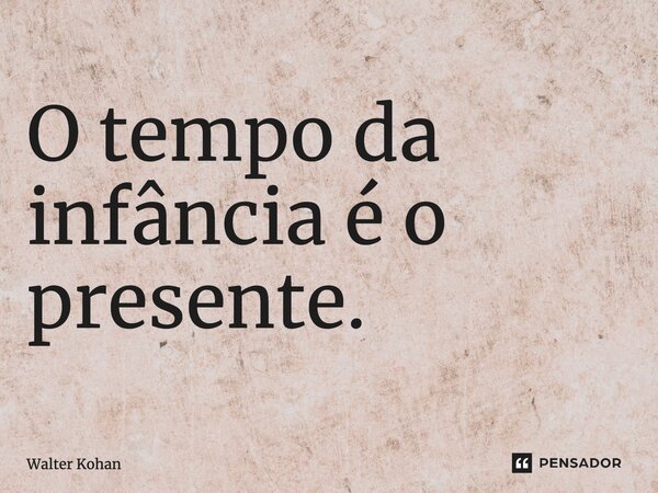 ⁠O tempo da infância é o presente.... Frase de Walter Kohan.