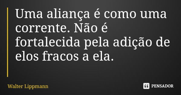 Uma aliança é como uma corrente. Não é fortalecida pela adição de elos fracos a ela.... Frase de Walter Lippmann.