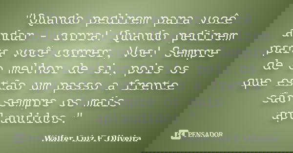 "Quando pedirem para você andar - corra! Quando pedirem para você correr, Voe! Sempre de o melhor de si, pois os que estão um passo a frente são sempre os ... Frase de Walter Luiz F. Oliveira.