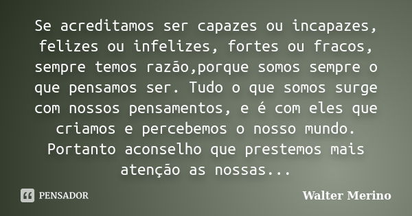 Se acreditamos ser capazes ou incapazes, felizes ou infelizes, fortes ou fracos, sempre temos razão,porque somos sempre o que pensamos ser. Tudo o que somos sur... Frase de Walter Merino.