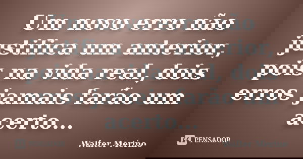 Um novo erro não justifica um anterior, pois na vida real, dois erros jamais farão um acerto...... Frase de Walter Merino.