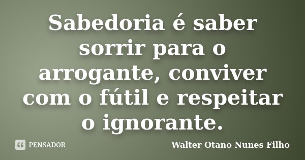 Sabedoria é saber sorrir para o arrogante, conviver com o fútil e respeitar o ignorante.... Frase de Walter Otano Nunes Filho.