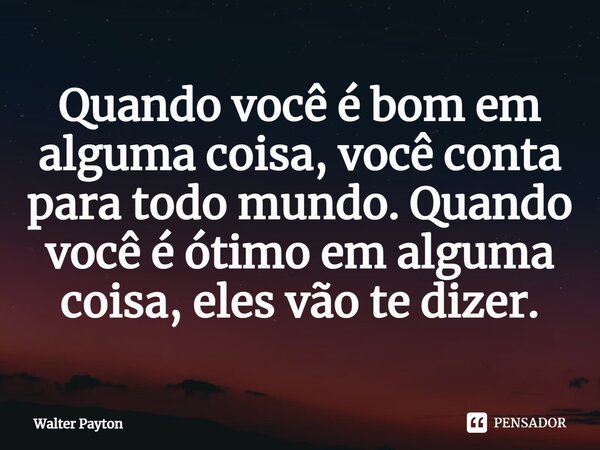 Quando você é bom em alguma coisa, você conta para todo mundo. Quando você é ótimo em alguma coisa, eles vão te dizer.... Frase de Walter Payton.