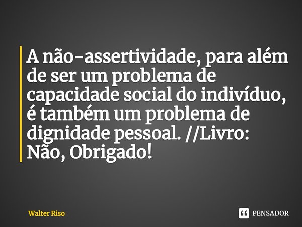 ⁠A não-assertividade, para além de ser um problema de capacidade social do indivíduo, é também um problema de dignidade pessoal. //Livro: Não, Obrigado!... Frase de Walter Riso.