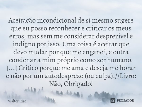 ⁠Aceitação incondicional de si mesmo sugere que eu posso reconhecer e criticar os meus erros, mas sem me considerar desprezível e indigno por isso. Uma coisa é ... Frase de Walter Riso.