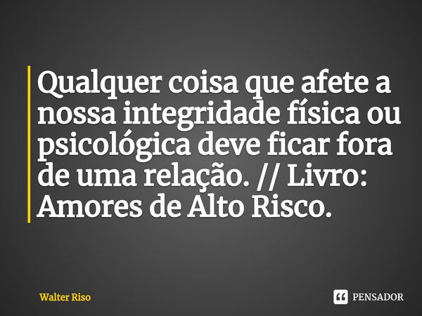 ⁠Qualquer coisa que afete a nossa integridade física ou psicológica deve ficar fora de uma relação. // Livro: Amores de Alto Risco.... Frase de Walter Riso.