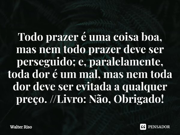 ⁠Todo prazer é uma coisa boa, mas nem todo prazer deve ser perseguido; e, paralelamente, toda dor é um mal, mas nem toda dor deve ser evitada a qualquer preço. ... Frase de Walter Riso.