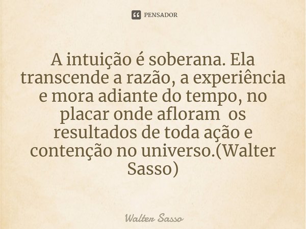 A intuição é soberana. Ela transcende a razão, a experiência e mora adiante do tempo, no placar onde afloram os resultados de toda ação e contenção no universo.... Frase de Walter Sasso.