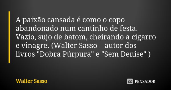 A paixão cansada é como o copo abandonado num cantinho de festa. Vazio, sujo de batom, cheirando a cigarro e vinagre. (Walter Sasso – autor dos livros "Dob... Frase de Walter Sasso.