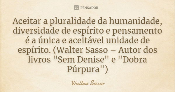 Aceitar a pluralidade da humanidade, diversidade de espírito e pensamento é a única e aceitável unidade de espírito. (Walter Sasso – Autor dos livros "Sem ... Frase de Walter Sasso.