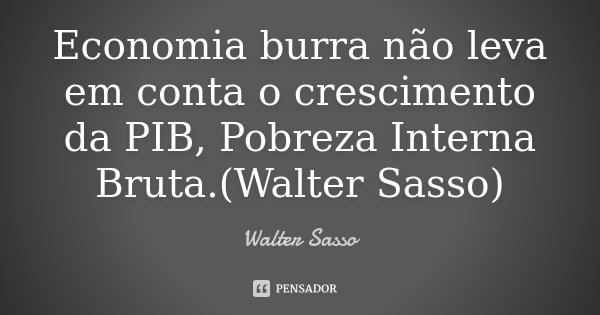 Economia burra não leva em conta o crescimento da PIB, Pobreza Interna Bruta.(Walter Sasso)... Frase de Walter Sasso.