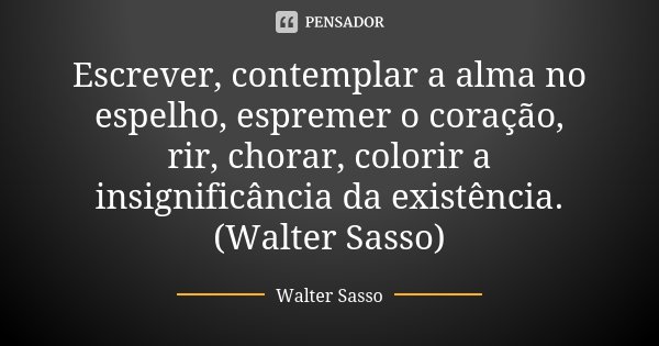 Escrever, contemplar a alma no espelho, espremer o coração, rir, chorar, colorir a insignificância da existência.(Walter Sasso)... Frase de Walter Sasso.