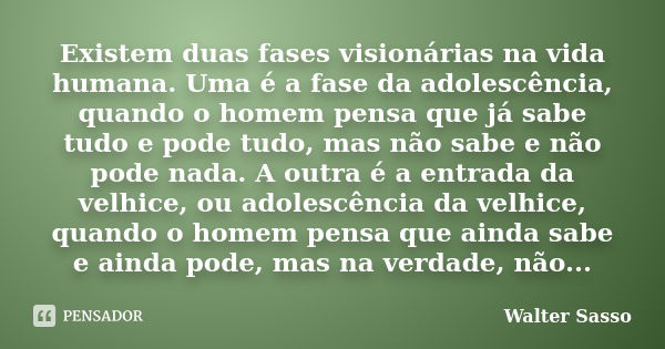 Existem duas fases visionárias na vida humana. Uma é a fase da adolescência, quando o homem pensa que já sabe tudo e pode tudo, mas não sabe e não pode nada. A ... Frase de Walter Sasso.