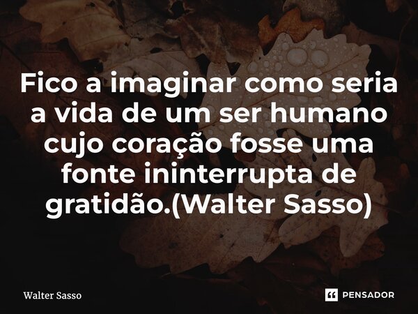 ⁠Fico a imaginar como seria a vida de um ser humano cujo coração fosse uma fonte ininterrupta de gratidão.(Walter Sasso)... Frase de Walter Sasso.