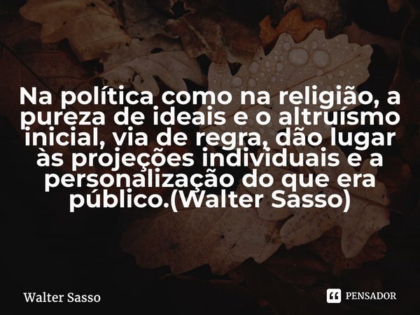 ⁠Na política como na religião, a pureza de ideais e o altruísmo inicial, via de regra, dão lugar às projeções individuais e a personalização do que era público.... Frase de Walter Sasso.