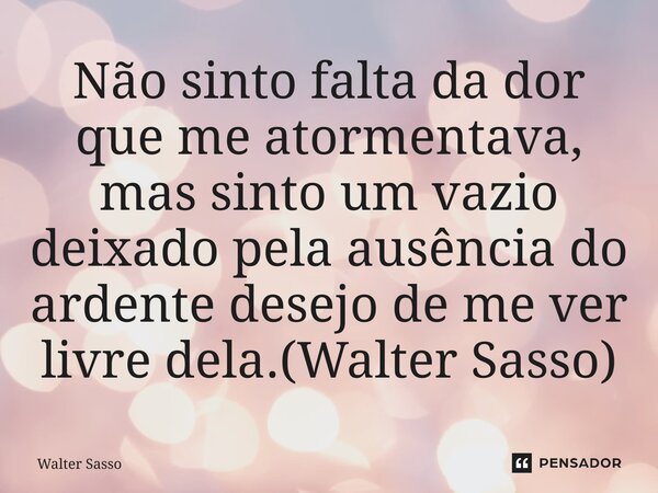 ⁠Não sinto falta da dor que me atormentava, mas sinto um vazio deixado pela ausência do ardente desejo de me ver livre dela.(Walter Sasso)... Frase de Walter Sasso.