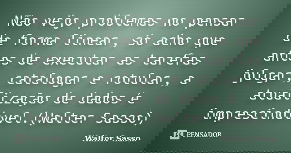 Não vejo problemas no pensar de forma linear, só acho que antes de executar as tarefas julgar, catalogar e rotular, a atualização de dados é imprescindível.(Wal... Frase de Walter Sasso.