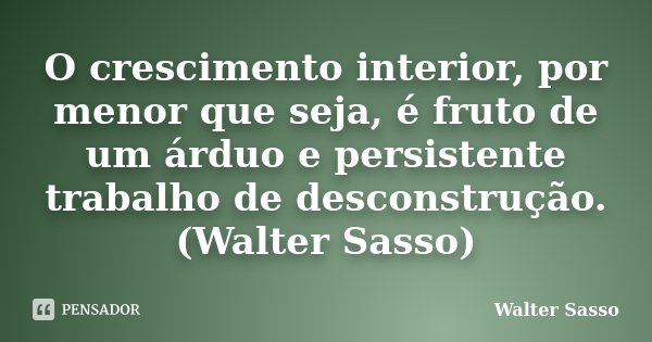 O crescimento interior, por menor que seja, é fruto de um árduo e persistente trabalho de desconstrução.(Walter Sasso)... Frase de Walter Sasso.