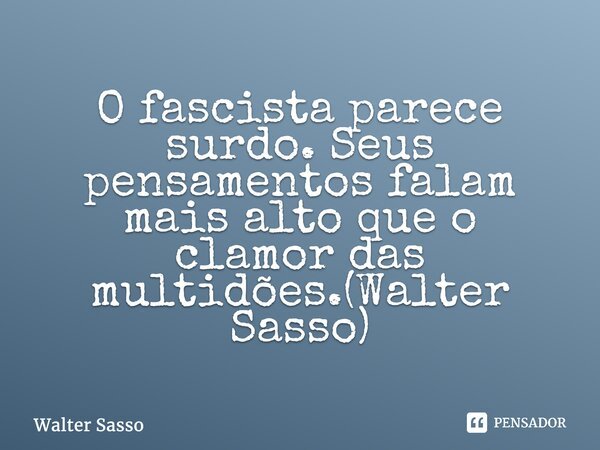 ⁠O fascista parece surdo. Seus pensamentos falam mais alto que o clamor das multidões.(Walter Sasso)... Frase de Walter Sasso.