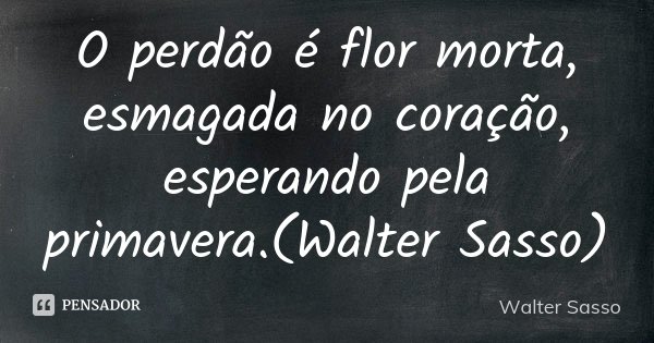 O perdão é flor morta, esmagada no coração, esperando pela primavera.(Walter Sasso)... Frase de Walter Sasso.