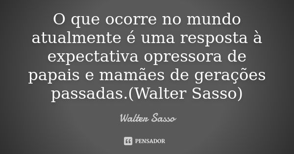 O que ocorre no mundo atualmente é uma resposta à expectativa opressora de papais e mamães de gerações passadas.(Walter Sasso)... Frase de Walter Sasso.