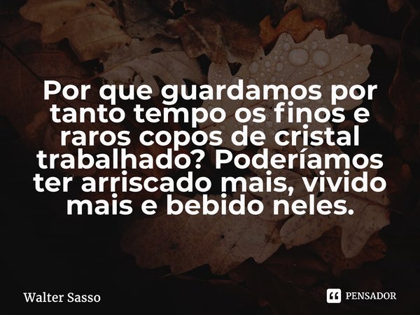 ⁠Por que guardamos por tanto tempo os finos e raros copos de cristal trabalhado? Poderíamos ter arriscado mais, vivido mais e bebido neles.... Frase de Walter Sasso.