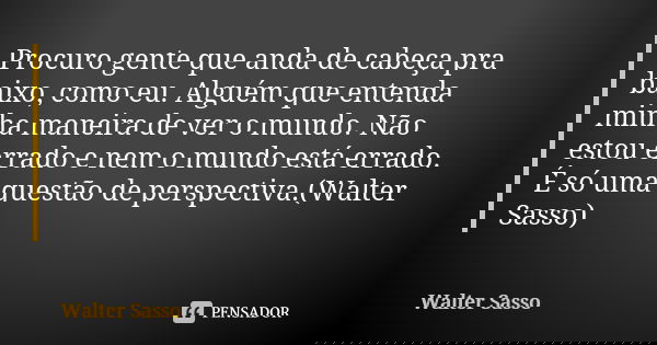 Procuro gente que anda de cabeça pra baixo, como eu. Alguém que entenda minha maneira de ver o mundo. Não estou errado e nem o mundo está errado. É só uma quest... Frase de Walter Sasso.