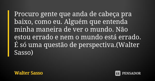 Procuro gente que anda de cabeça pra baixo, como eu. Alguém que entenda minha maneira de ver o mundo. Não estou errado e nem o mundo está errado. É só uma quest... Frase de Walter Sasso.