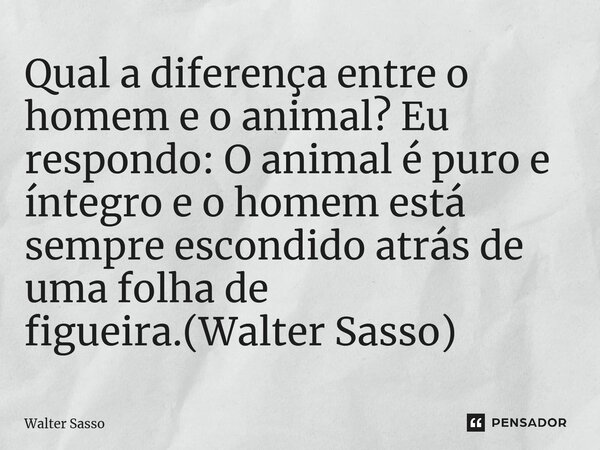 ⁠Qual a diferença entre o homem e o animal? Eu respondo: O animal é puro e íntegro e o homem está sempre escondido atrás de uma folha de figueira.(Walter Sasso)... Frase de Walter Sasso.